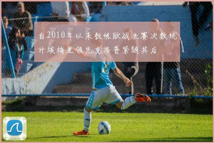 自2010年以来教练欧战决赛次数统计埃梅里领先克洛普紧随其后