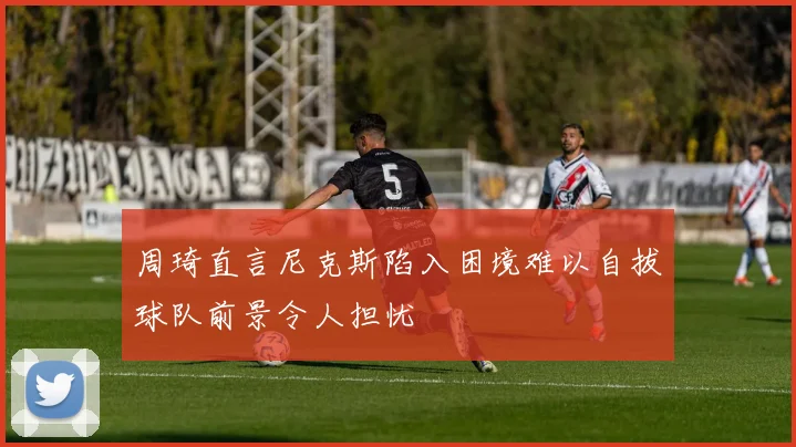 周琦直言尼克斯陷入困境难以自拔球队前景令人担忧