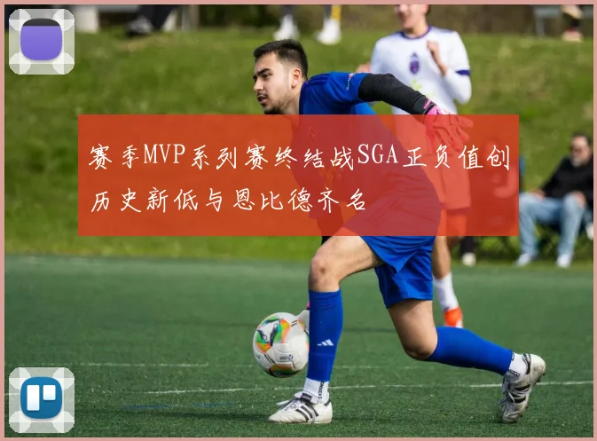 赛季MVP系列赛终结战SGA正负值创历史新低与恩比德齐名