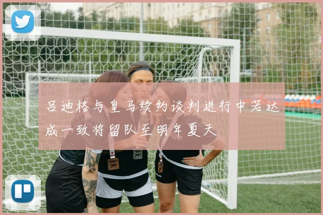 吕迪格与皇马续约谈判进行中若达成一致将留队至明年夏天