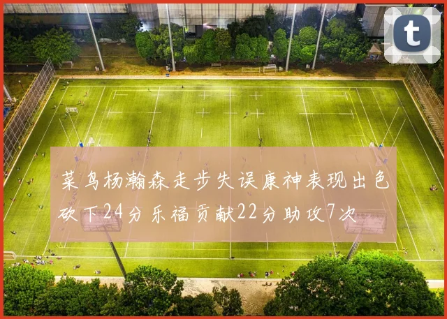 菜鸟杨瀚森走步失误康神表现出色砍下24分乐福贡献22分助攻7次