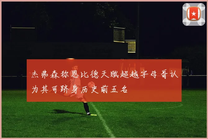 杰弗森称恩比德天赋超越字母哥认为其可跻身历史前五名