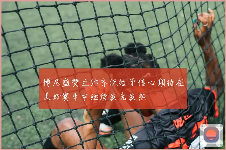 博尼盛赞主帅齐沃给予信心期待在美好赛季中继续发光发热
