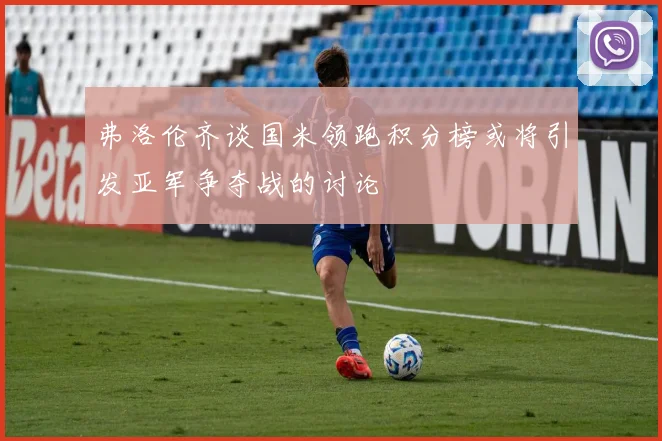 弗洛伦齐谈国米领跑积分榜或将引发亚军争夺战的讨论
