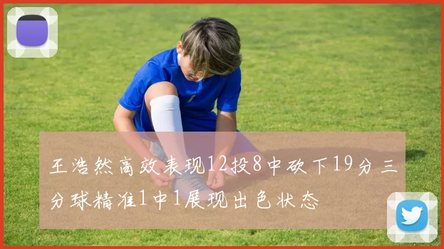 王浩然高效表现12投8中砍下19分三分球精准1中1展现出色状态