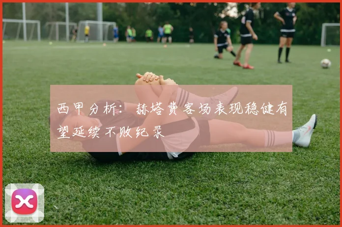 西甲分析：赫塔费客场表现稳健有望延续不败纪录