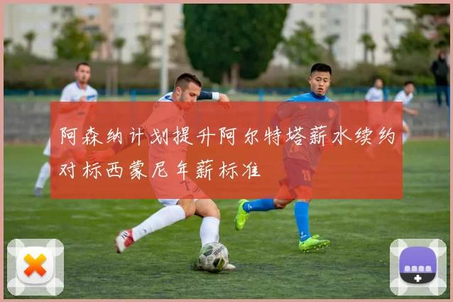 阿森纳计划提升阿尔特塔薪水续约对标西蒙尼年薪标准