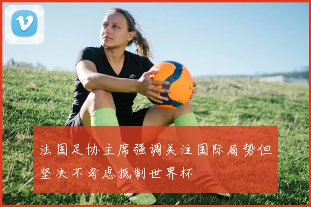 法国足协主席强调关注国际局势但坚决不考虑抵制世界杯