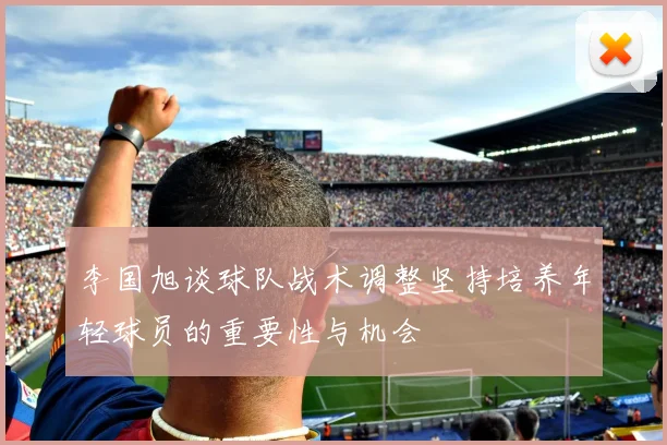 李国旭谈球队战术调整坚持培养年轻球员的重要性与机会