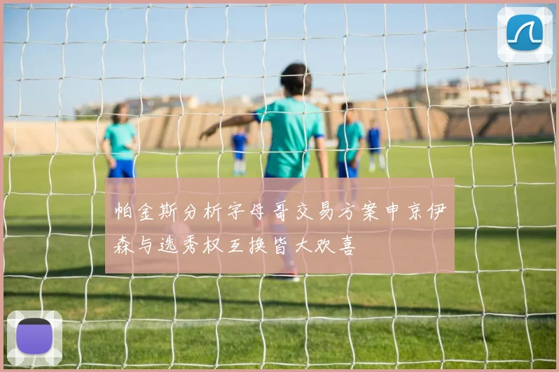 帕金斯分析字母哥交易方案申京伊森与选秀权互换皆大欢喜