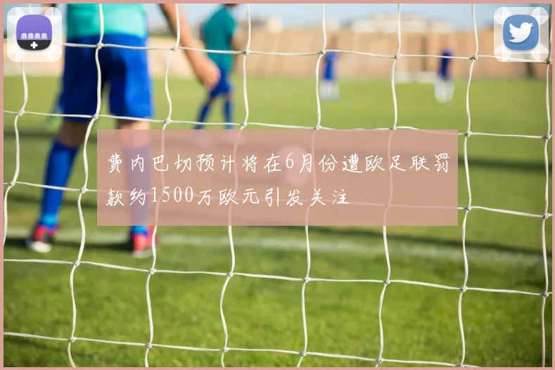 费内巴切预计将在6月份遭欧足联罚款约1500万欧元引发关注