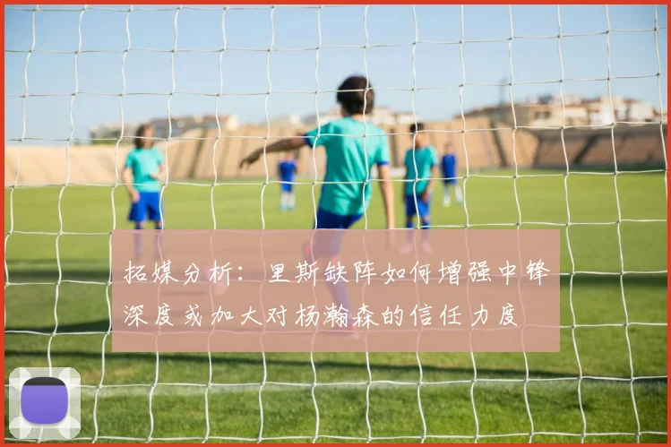 拓媒分析：里斯缺阵如何增强中锋深度或加大对杨瀚森的信任力度